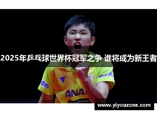 2025年乒乓球世界杯冠军之争 谁将成为新王者