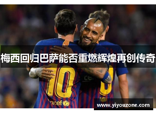 梅西回归巴萨能否重燃辉煌再创传奇 梅西回归巴萨能否重燃辉煌再创传奇