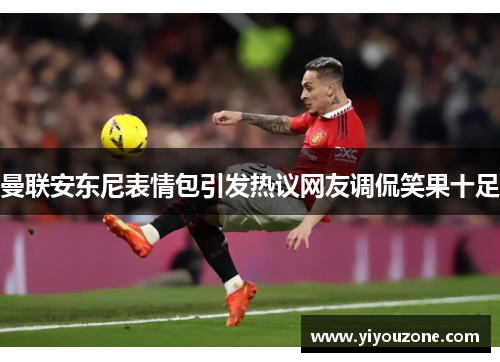 曼联安东尼表情包引发热议网友调侃笑果十足 曼联安东尼表情包引发热议网友调侃笑果十足