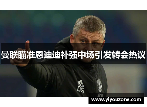 曼联瞄准恩迪迪补强中场引发转会热议 曼联瞄准恩迪迪补强中场引发转会热议