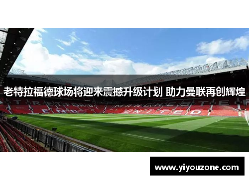 老特拉福德球场将迎来震撼升级计划 助力曼联再创辉煌 老特拉福德球场将迎来震撼升级计划 助力曼联再创辉煌